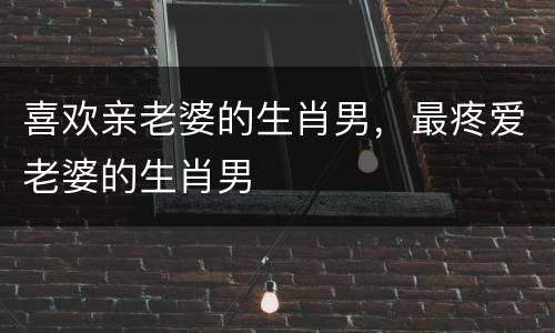 喜欢亲老婆的生肖男，最疼爱老婆的生肖男