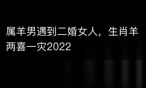 属羊男遇到二婚女人，生肖羊两喜一灾2022