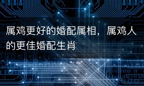 属鸡更好的婚配属相，属鸡人的更佳婚配生肖