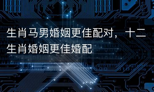生肖马男婚姻更佳配对，十二生肖婚姻更佳婚配