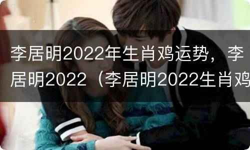 李居明2022年生肖鸡运势，李居明2022（李居明2022生肖鸡运势运程）