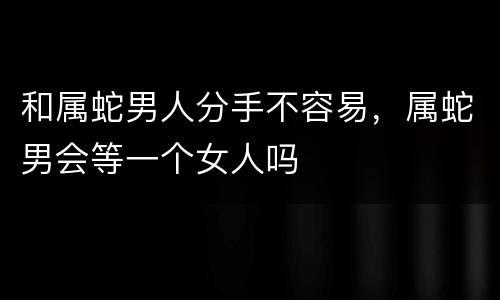和属蛇男人分手不容易，属蛇男会等一个女人吗