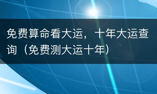 免费算命看大运，十年大运查询（免费测大运十年）