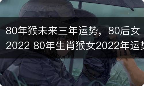 80年猴未来三年运势，80后女2022 80年生肖猴女2022年运势