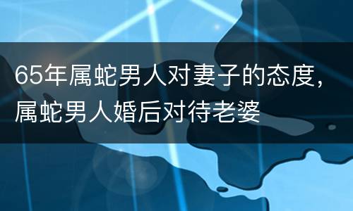 65年属蛇男人对妻子的态度，属蛇男人婚后对待老婆