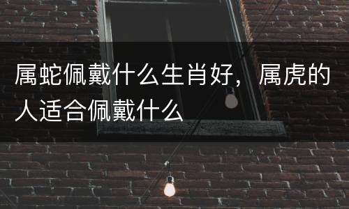属蛇佩戴什么生肖好，属虎的人适合佩戴什么