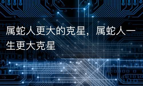 属蛇人更大的克星，属蛇人一生更大克星