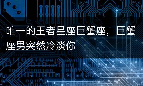 唯一的王者星座巨蟹座，巨蟹座男突然冷淡你
