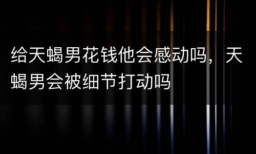 给天蝎男花钱他会感动吗，天蝎男会被细节打动吗