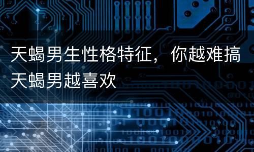 天蝎男生性格特征，你越难搞天蝎男越喜欢