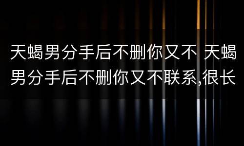 天蝎男分手后不删你又不 天蝎男分手后不删你又不联系,很长一段时间后突然拉黑
