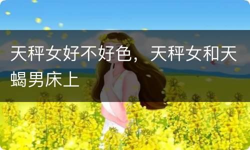 天秤女好不好色，天秤女和天蝎男床上