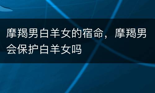摩羯男白羊女的宿命，摩羯男会保护白羊女吗