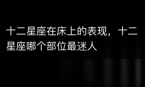 十二星座在床上的表现，十二星座哪个部位最迷人