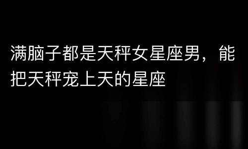 满脑子都是天秤女星座男，能把天秤宠上天的星座