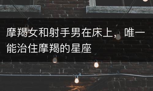 摩羯女和射手男在床上，唯一能治住摩羯的星座