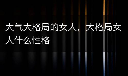 大气大格局的女人，大格局女人什么性格