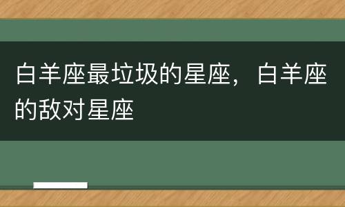 白羊座最垃圾的星座，白羊座的敌对星座