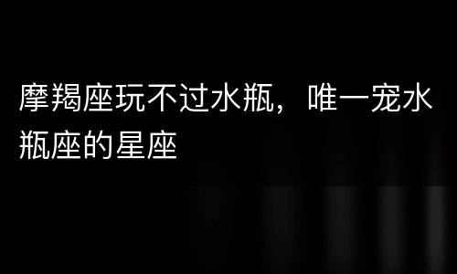 摩羯座玩不过水瓶，唯一宠水瓶座的星座