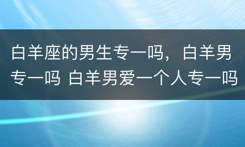 白羊座的男生专一吗，白羊男专一吗 白羊男爱一个人专一吗