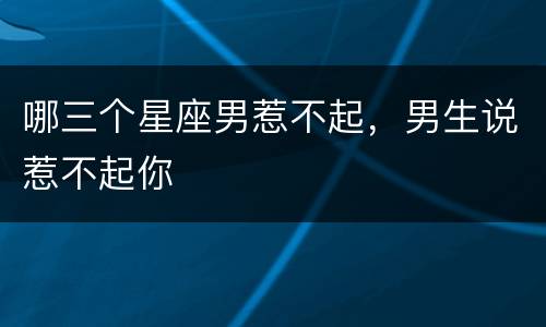 哪三个星座男惹不起，男生说惹不起你
