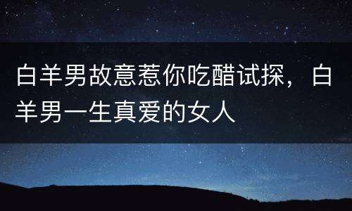 白羊男故意惹你吃醋试探，白羊男一生真爱的女人