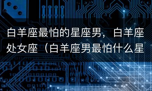 白羊座最怕的星座男，白羊座处女座（白羊座男最怕什么星座女）