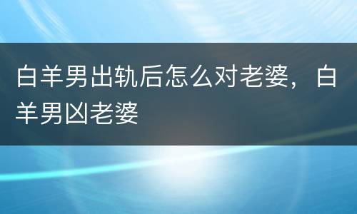 白羊男出轨后怎么对老婆，白羊男凶老婆
