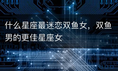 什么星座最迷恋双鱼女，双鱼男的更佳星座女