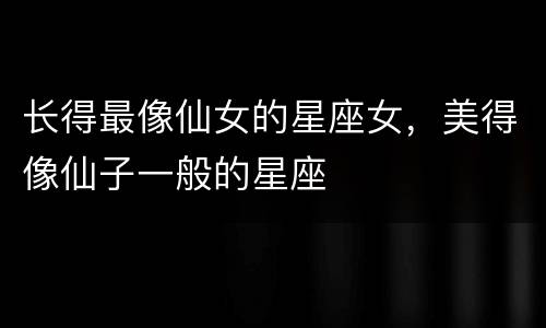 长得最像仙女的星座女，美得像仙子一般的星座
