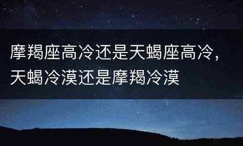 摩羯座高冷还是天蝎座高冷，天蝎冷漠还是摩羯冷漠