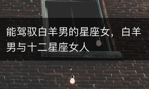 能驾驭白羊男的星座女，白羊男与十二星座女人