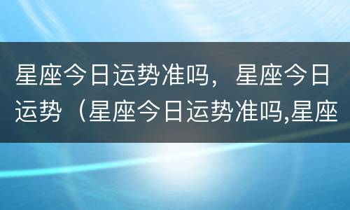 星座今日运势准吗，星座今日运势（星座今日运势准吗,星座今日运势准吗）