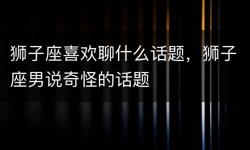 狮子座喜欢聊什么话题，狮子座男说奇怪的话题