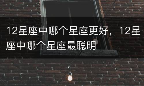 12星座中哪个星座更好，12星座中哪个星座最聪明