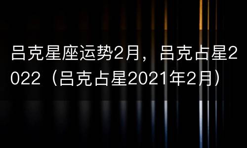 吕克星座运势2月，吕克占星2022（吕克占星2021年2月）