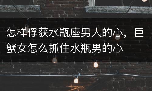 怎样俘获水瓶座男人的心，巨蟹女怎么抓住水瓶男的心