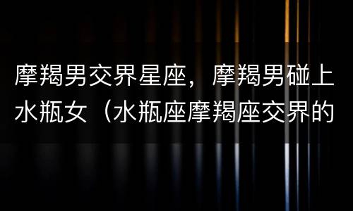 摩羯男交界星座，摩羯男碰上水瓶女（水瓶座摩羯座交界的男生）