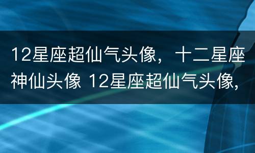 12星座超仙气头像，十二星座神仙头像 12星座超仙气头像,十二星座神仙头像女生
