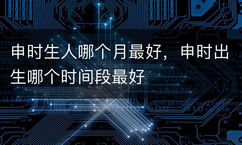 申时生人哪个月最好，申时出生哪个时间段最好