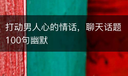 打动男人心的情话，聊天话题100句幽默