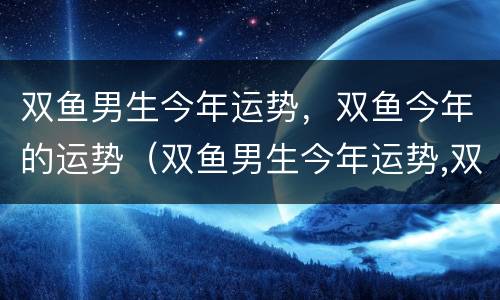 双鱼男生今年运势，双鱼今年的运势（双鱼男生今年运势,双鱼今年的运势怎么样）