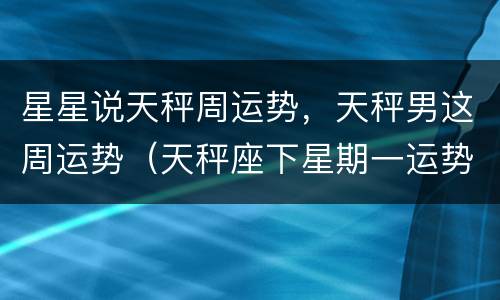 星星说天秤周运势，天秤男这周运势（天秤座下星期一运势）