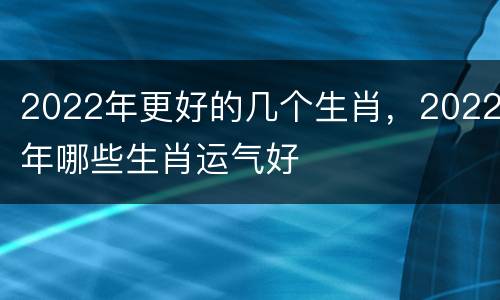 2022年更好的几个生肖，2022年哪些生肖运气好