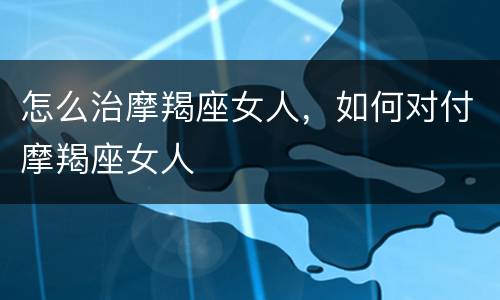 怎么治摩羯座女人，如何对付摩羯座女人