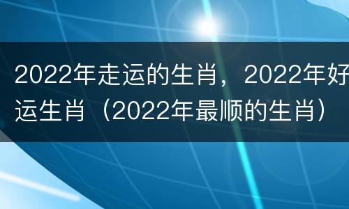 2022年走运的生肖，2022年好运生肖（2022年最顺的生肖）