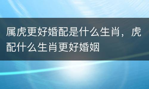 属虎更好婚配是什么生肖，虎配什么生肖更好婚姻