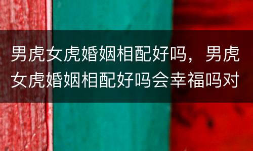 男虎女虎婚姻相配好吗，男虎女虎婚姻相配好吗会幸福吗对子女什么样