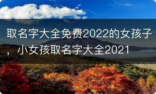 取名字大全免费2022的女孩子，小女孩取名字大全2021
