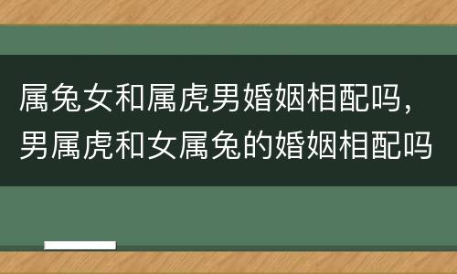 属兔女和属虎男婚姻相配吗，男属虎和女属兔的婚姻相配吗